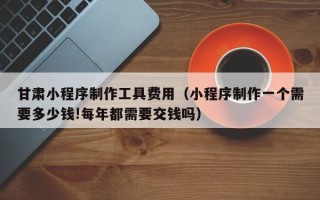 安阳甘肃小程序制作工具费用（小程序制作一个需要多少钱!每年都需要交钱吗）