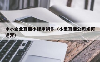 安阳中小企业直播小程序制作（小型直播公司如何运营）