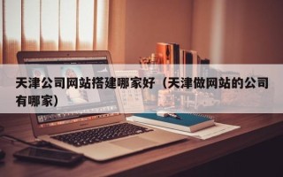 安阳天津公司网站搭建哪家好（天津做网站的公司有哪家）