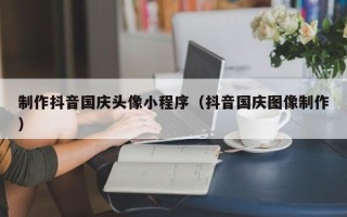 安阳制作抖音国庆头像小程序（抖音国庆图像制作）