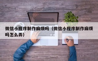 安阳微信小程序制作麻烦吗（微信小程序制作麻烦吗怎么弄）