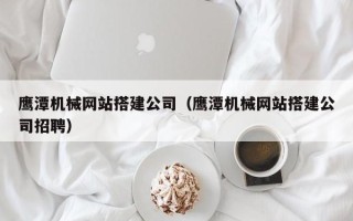安阳鹰潭机械网站搭建公司（鹰潭机械网站搭建公司招聘）