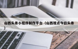 安阳山西头条小程序制作平台（山西视点今日头条）